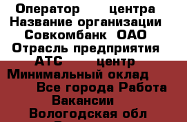 Оператор Call-центра › Название организации ­ Совкомбанк, ОАО › Отрасль предприятия ­ АТС, call-центр › Минимальный оклад ­ 35 000 - Все города Работа » Вакансии   . Вологодская обл.,Вологда г.